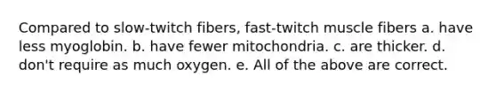 Compared to slow-twitch fibers, fast-twitch muscle fibers a. have less myoglobin. b. have fewer mitochondria. c. are thicker. d. don't require as much oxygen. e. All of the above are correct.