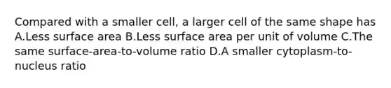 Compared with a smaller cell, a larger cell of the same shape has A.Less surface area B.Less surface area per unit of volume C.The same surface-area-to-volume ratio D.A smaller cytoplasm-to-nucleus ratio