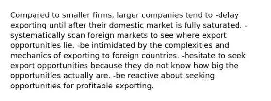 Compared to smaller firms, larger companies tend to -delay exporting until after their domestic market is fully saturated. -systematically scan foreign markets to see where export opportunities lie. -be intimidated by the complexities and mechanics of exporting to foreign countries. -hesitate to seek export opportunities because they do not know how big the opportunities actually are. -be reactive about seeking opportunities for profitable exporting.