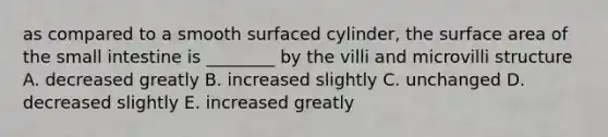 as compared to a smooth surfaced cylinder, the surface area of the small intestine is ________ by the villi and microvilli structure A. decreased greatly B. increased slightly C. unchanged D. decreased slightly E. increased greatly