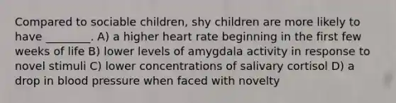 Compared to sociable children, shy children are more likely to have ________. A) a higher heart rate beginning in the first few weeks of life B) lower levels of amygdala activity in response to novel stimuli C) lower concentrations of salivary cortisol D) a drop in blood pressure when faced with novelty