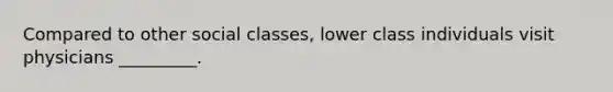 Compared to other social classes, lower class individuals visit physicians _________.