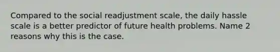 Compared to the social readjustment scale, the daily hassle scale is a better predictor of future health problems. Name 2 reasons why this is the case.