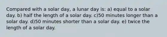 Compared with a solar day, a lunar day is: a) equal to a solar day. b) half the length of a solar day. c)50 minutes longer than a solar day. d)50 minutes shorter than a solar day. e) twice the length of a solar day.