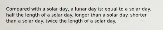 Compared with a solar day, a lunar day is: equal to a solar day. half the length of a solar day. longer than a solar day. shorter than a solar day. twice the length of a solar day.