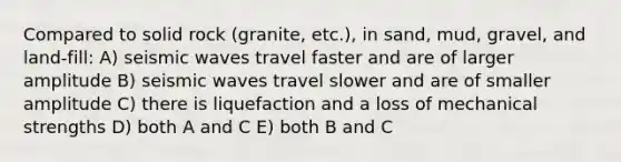 Compared to solid rock (granite, etc.), in sand, mud, gravel, and land-fill: A) <a href='https://www.questionai.com/knowledge/kRzCHPc0qf-seismic-waves' class='anchor-knowledge'>seismic waves</a> travel faster and are of larger amplitude B) seismic waves travel slower and are of smaller amplitude C) there is liquefaction and a loss of mechanical strengths D) both A and C E) both B and C