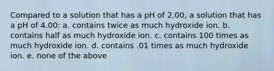 Compared to a solution that has a pH of 2.00, a solution that has a pH of 4.00: a. contains twice as much hydroxide ion. b. contains half as much hydroxide ion. c. contains 100 times as much hydroxide ion. d. contains .01 times as much hydroxide ion. e. none of the above