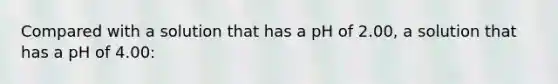 Compared with a solution that has a pH of 2.00, a solution that has a pH of 4.00: