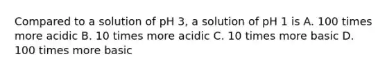 Compared to a solution of pH 3, a solution of pH 1 is A. 100 times more acidic B. 10 times more acidic C. 10 times more basic D. 100 times more basic