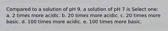 Compared to a solution of pH 9, a solution of pH 7 is Select one: a. 2 times more acidic. b. 20 times more acidic. c. 20 times more basic. d. 100 times more acidic. e. 100 times more basic.