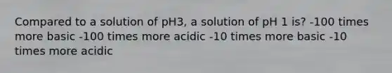 Compared to a solution of pH3, a solution of pH 1 is? -100 times more basic -100 times more acidic -10 times more basic -10 times more acidic