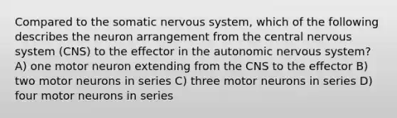 Compared to the somatic nervous system, which of the following describes the neuron arrangement from the central nervous system (CNS) to the effector in the autonomic nervous system? A) one motor neuron extending from the CNS to the effector B) two motor neurons in series C) three motor neurons in series D) four motor neurons in series