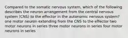 Compared to the somatic nervous system, which of the following describes the neuron arrangement from the central nervous system (CNS) to the effector in the autonomic nervous system? one motor neuron extending from the CNS to the effector two motor neurons in series three motor neurons in series four motor neurons in series