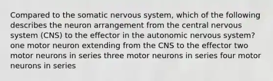 Compared to the somatic nervous system, which of the following describes the neuron arrangement from the central nervous system (CNS) to the effector in the autonomic nervous system? one motor neuron extending from the CNS to the effector two motor neurons in series three motor neurons in series four motor neurons in series