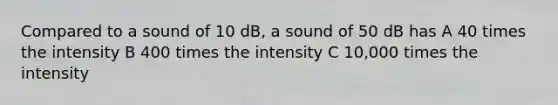 Compared to a sound of 10 dB, a sound of 50 dB has A 40 times the intensity B 400 times the intensity C 10,000 times the intensity