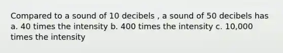 Compared to a sound of 10 decibels , a sound of 50 decibels has a. 40 times the intensity b. 400 times the intensity c. 10,000 times the intensity