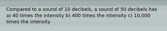 Compared to a sound of 10 decibels, a sound of 50 decibels has a) 40 times the intensity b) 400 times the intensity c) 10,000 times the intensity