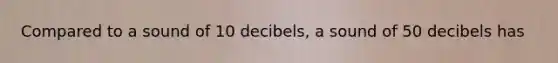 Compared to a sound of 10 decibels, a sound of 50 decibels has