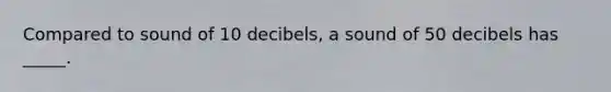 Compared to sound of 10 decibels, a sound of 50 decibels has _____.