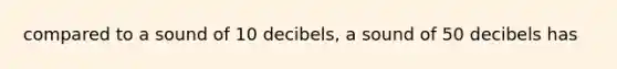 compared to a sound of 10 decibels, a sound of 50 decibels has