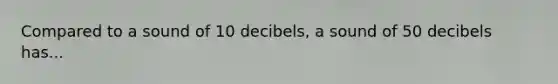 Compared to a sound of 10 decibels, a sound of 50 decibels has...