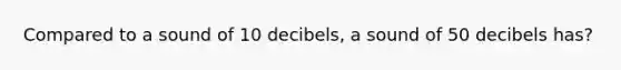 Compared to a sound of 10 decibels, a sound of 50 decibels has?