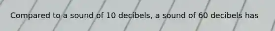 Compared to a sound of 10 decibels, a sound of 60 decibels has