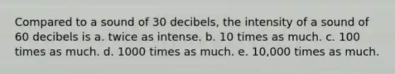 Compared to a sound of 30 decibels, the intensity of a sound of 60 decibels is a. twice as intense. b. 10 times as much. c. 100 times as much. d. 1000 times as much. e. 10,000 times as much.