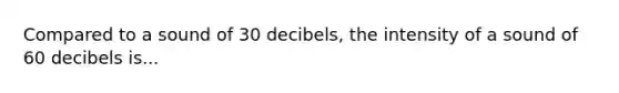 Compared to a sound of 30 decibels, the intensity of a sound of 60 decibels is...