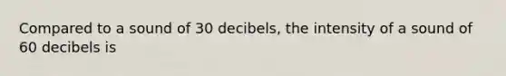 Compared to a sound of 30 decibels, the intensity of a sound of 60 decibels is