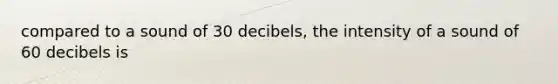 compared to a sound of 30 decibels, the intensity of a sound of 60 decibels is