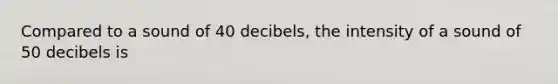 Compared to a sound of 40 decibels, the intensity of a sound of 50 decibels is