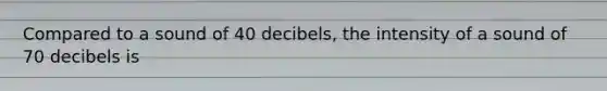 Compared to a sound of 40 decibels, the intensity of a sound of 70 decibels is