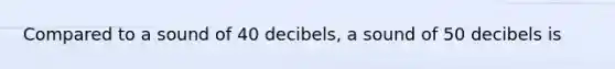 Compared to a sound of 40 decibels, a sound of 50 decibels is