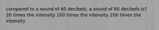 compared to a sound of 40 decibels, a sound of 60 decibels is? 20 times the intensity 100 times the intensity 200 times the intensity