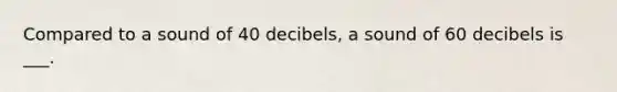 Compared to a sound of 40 decibels, a sound of 60 decibels is ___.