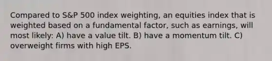 Compared to S&P 500 index weighting, an equities index that is weighted based on a fundamental factor, such as earnings, will most likely: A) have a value tilt. B) have a momentum tilt. C) overweight firms with high EPS.