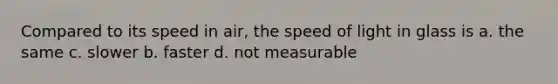 Compared to its speed in air, the speed of light in glass is a. the same c. slower b. faster d. not measurable