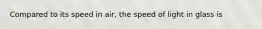 Compared to its speed in air, the speed of light in glass is