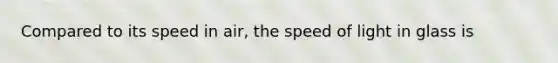 Compared to its speed in air, the speed of light in glass is