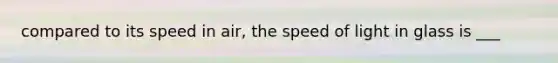 compared to its speed in air, the speed of light in glass is ___