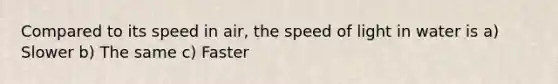 Compared to its speed in air, the speed of light in water is a) Slower b) The same c) Faster