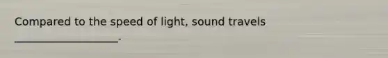 Compared to the speed of light, sound travels ___________________.