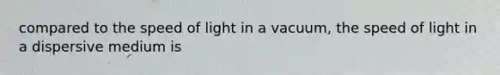 compared to the speed of light in a vacuum, the speed of light in a dispersive medium is