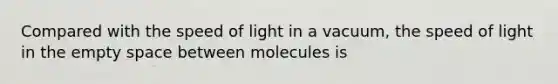 Compared with the speed of light in a vacuum, the speed of light in the empty space between molecules is