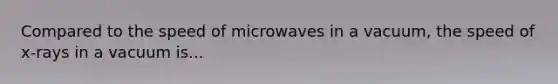 Compared to the speed of microwaves in a vacuum, the speed of x-rays in a vacuum is...