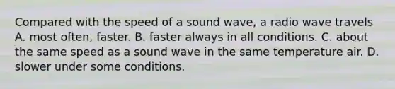 Compared with the speed of a sound wave, a radio wave travels A. most often, faster. B. faster always in all conditions. C. about the same speed as a sound wave in the same temperature air. D. slower under some conditions.