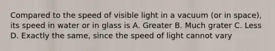 Compared to the speed of visible light in a vacuum (or in space), its speed in water or in glass is A. Greater B. Much grater C. Less D. Exactly the same, since the speed of light cannot vary