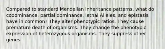 Compared to standard Mendelian inheritance patterns, what do codominance, partial dominance, lethal Alleles, and epistasis have in common? They alter phenotypic ratios. They cause premature death of organisms. They change the phenotypic expression of heterozygous organisms. They suppress other genes.