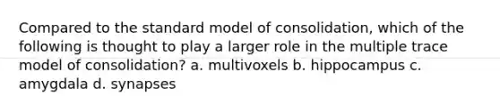 Compared to the <a href='https://www.questionai.com/knowledge/ktukgigvP4-standard-model' class='anchor-knowledge'>standard model</a> of consolidation, which of the following is thought to play a larger role in the multiple trace model of consolidation? a. multivoxels b. hippocampus c. amygdala d. synapses